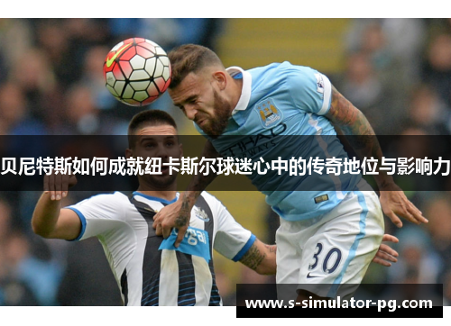 贝尼特斯如何成就纽卡斯尔球迷心中的传奇地位与影响力