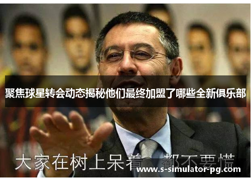 聚焦球星转会动态揭秘他们最终加盟了哪些全新俱乐部