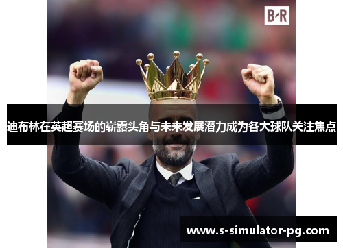 迪布林在英超赛场的崭露头角与未来发展潜力成为各大球队关注焦点