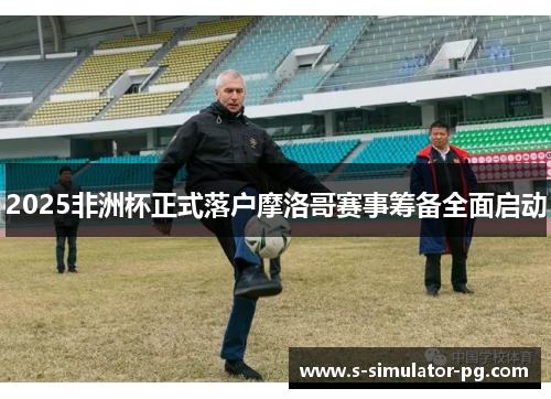 2025非洲杯正式落户摩洛哥赛事筹备全面启动