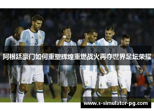 阿根廷豪门如何重塑辉煌重燃战火再夺世界足坛荣耀