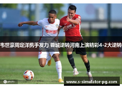 韦世豪周定洋携手发力 蓉城逆转河南上演精彩4-2大逆转