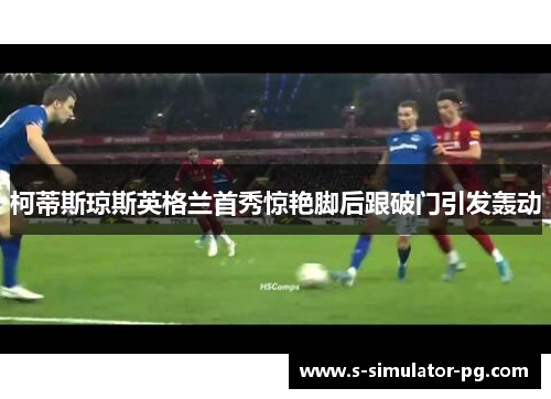 柯蒂斯琼斯英格兰首秀惊艳脚后跟破门引发轰动 柯蒂斯琼斯英格兰首秀惊艳脚后跟破门引发轰动