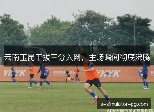 云南玉昆干拔三分入网，主场瞬间彻底沸腾